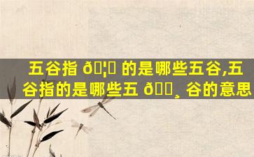 五谷指 🦈 的是哪些五谷,五谷指的是哪些五 🕸 谷的意思